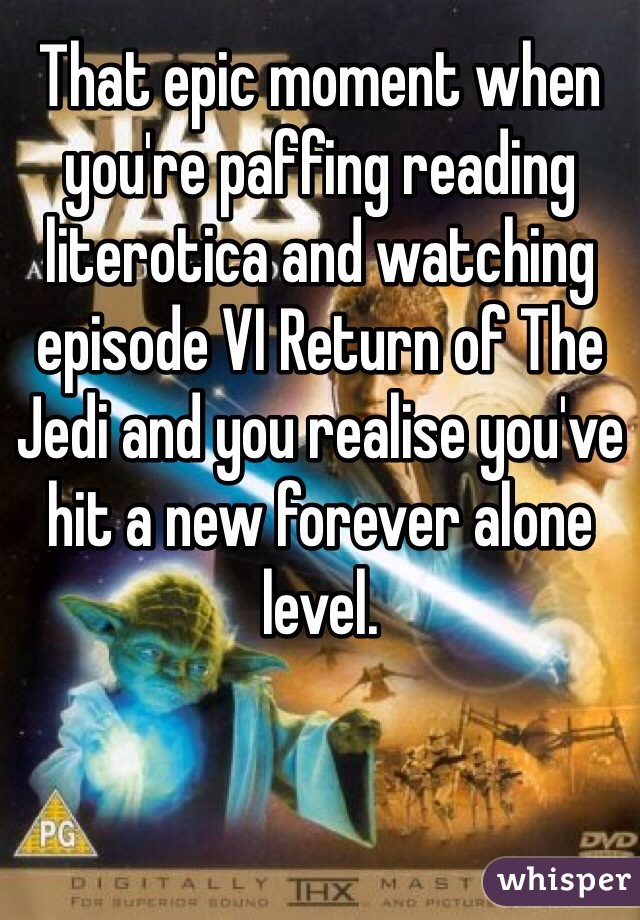 That epic moment when you're paffing reading literotica and watching episode VI Return of The Jedi and you realise you've hit a new forever alone level. 