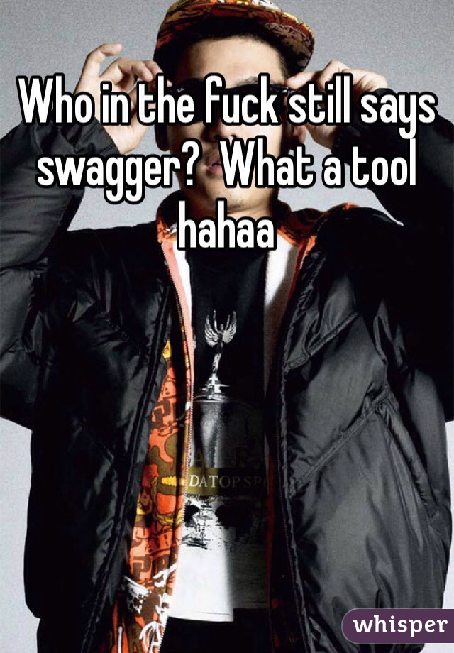 Who in the fuck still says swagger?  What a tool hahaa 