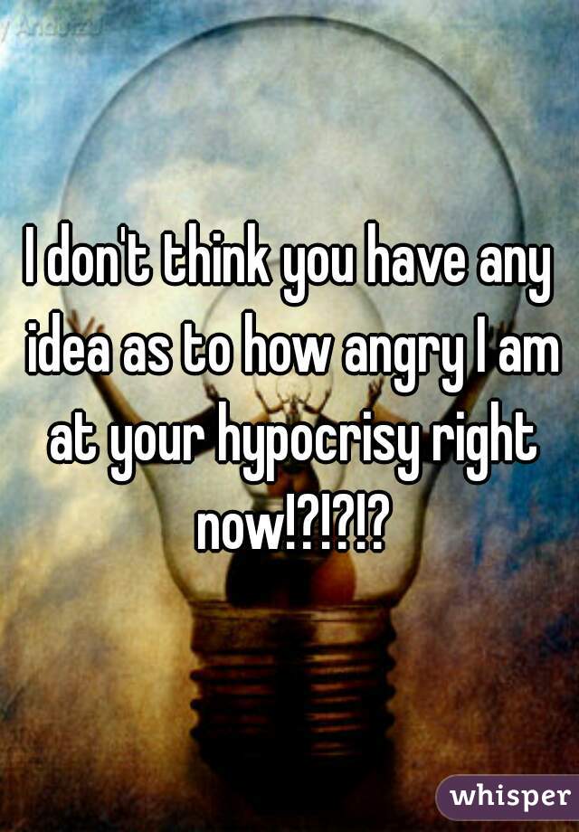 I don't think you have any idea as to how angry I am at your hypocrisy right now!?!?!?