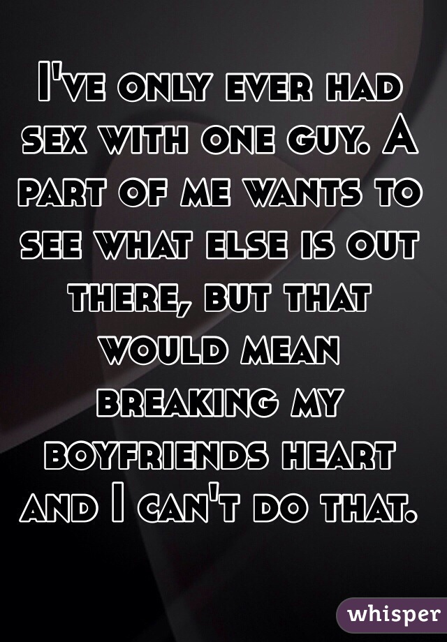 I've only ever had sex with one guy. A part of me wants to see what else is out there, but that would mean breaking my boyfriends heart and I can't do that. 