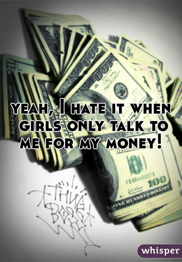 yeah, I hate it when girls only talk to me for my money! 
