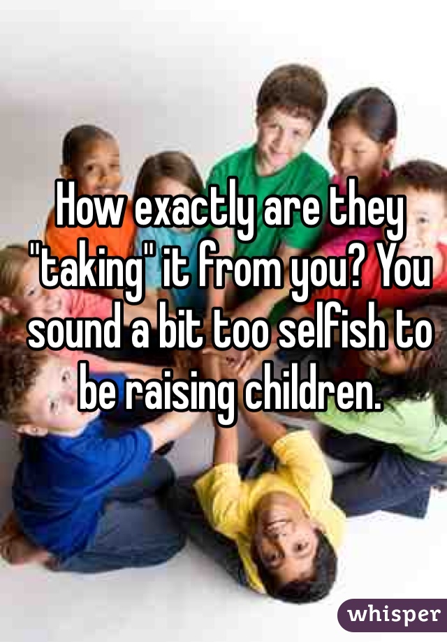 How exactly are they "taking" it from you? You sound a bit too selfish to be raising children.