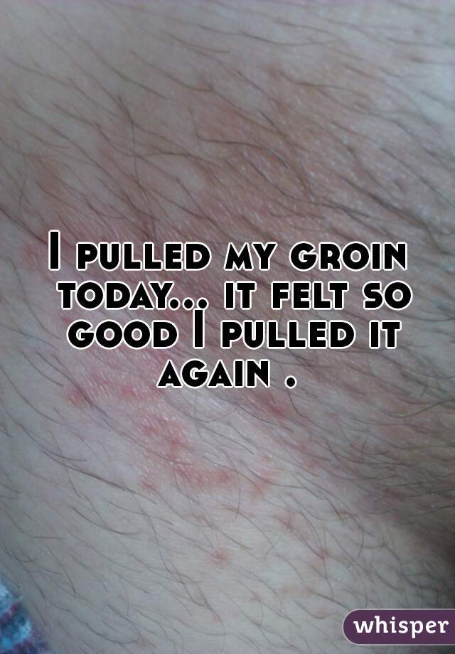 I pulled my groin today... it felt so good I pulled it again . 