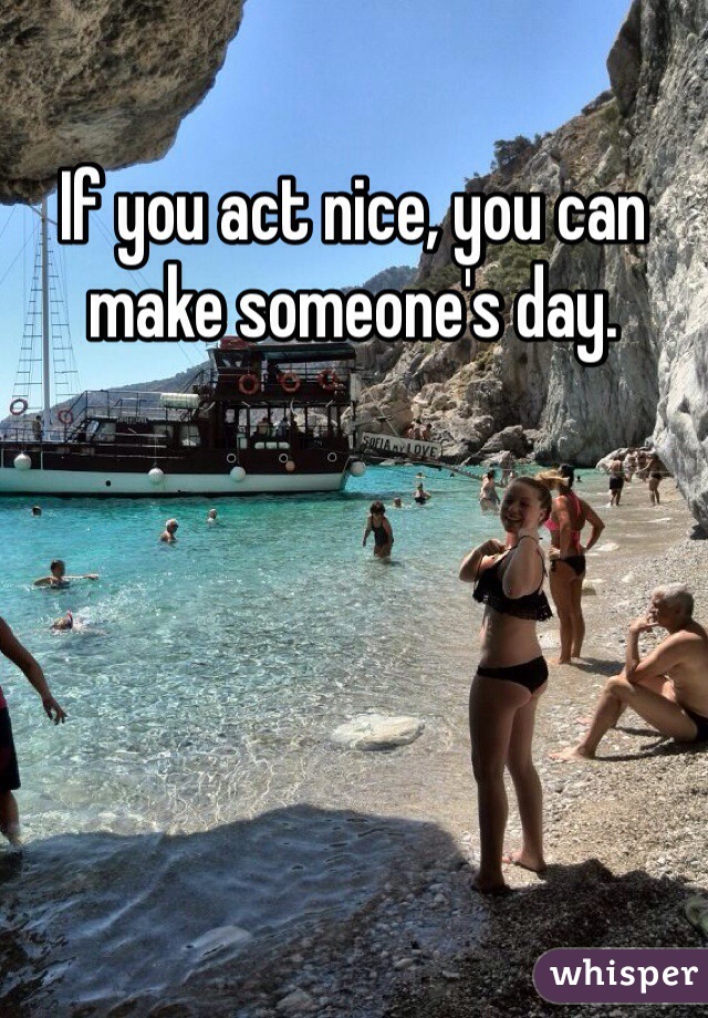 If you act nice, you can make someone's day.