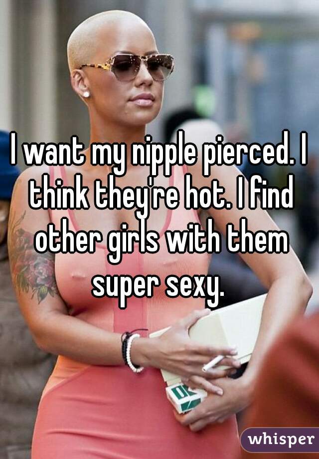 I want my nipple pierced. I think they're hot. I find other girls with them super sexy. 