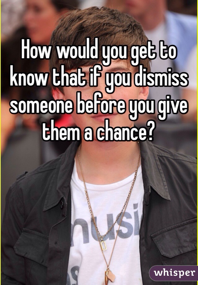 How would you get to know that if you dismiss someone before you give them a chance? 