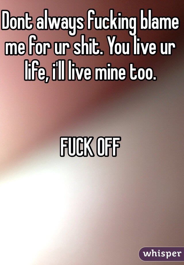 Dont always fucking blame me for ur shit. You live ur life, i'll live mine too. 


FUCK OFF