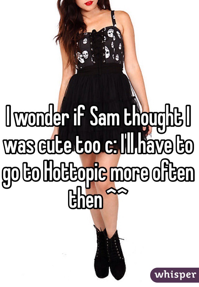 I wonder if Sam thought I was cute too c: I'll have to go to Hottopic more often then ^^