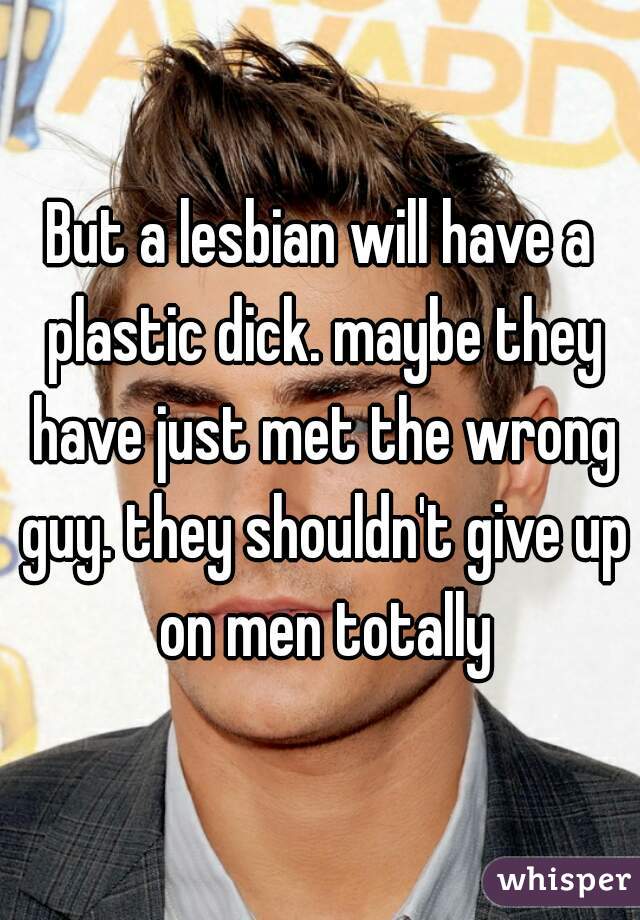 But a lesbian will have a plastic dick. maybe they have just met the wrong guy. they shouldn't give up on men totally