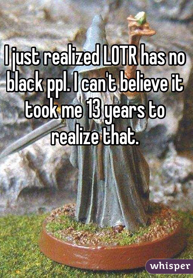 I just realized LOTR has no black ppl. I can't believe it took me 13 years to realize that. 