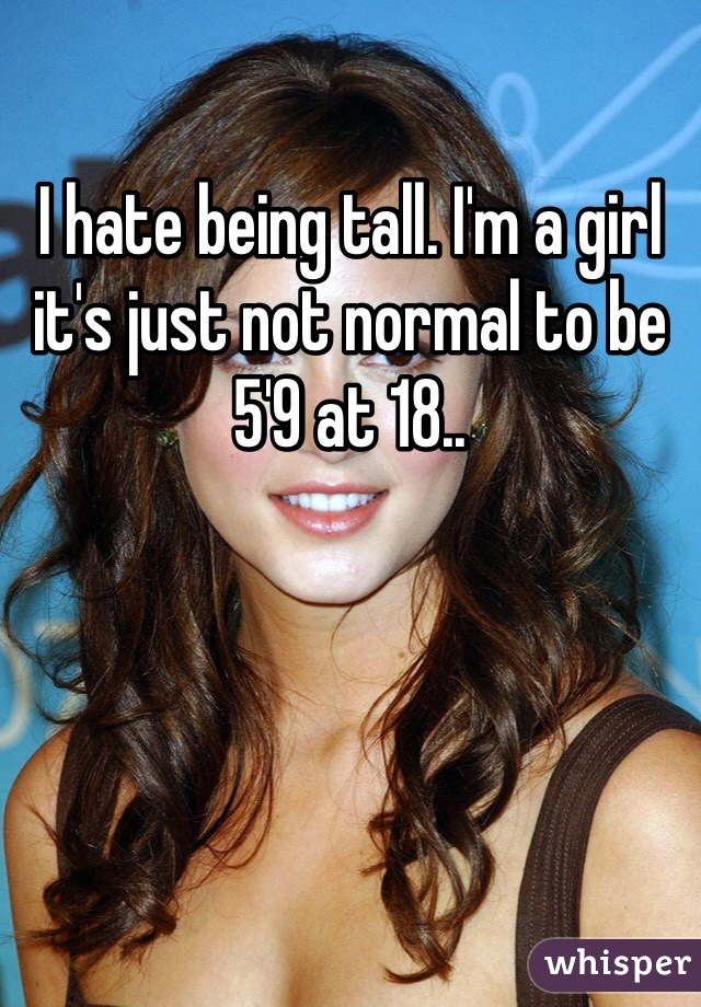 I hate being tall. I'm a girl it's just not normal to be 5'9 at 18.. 