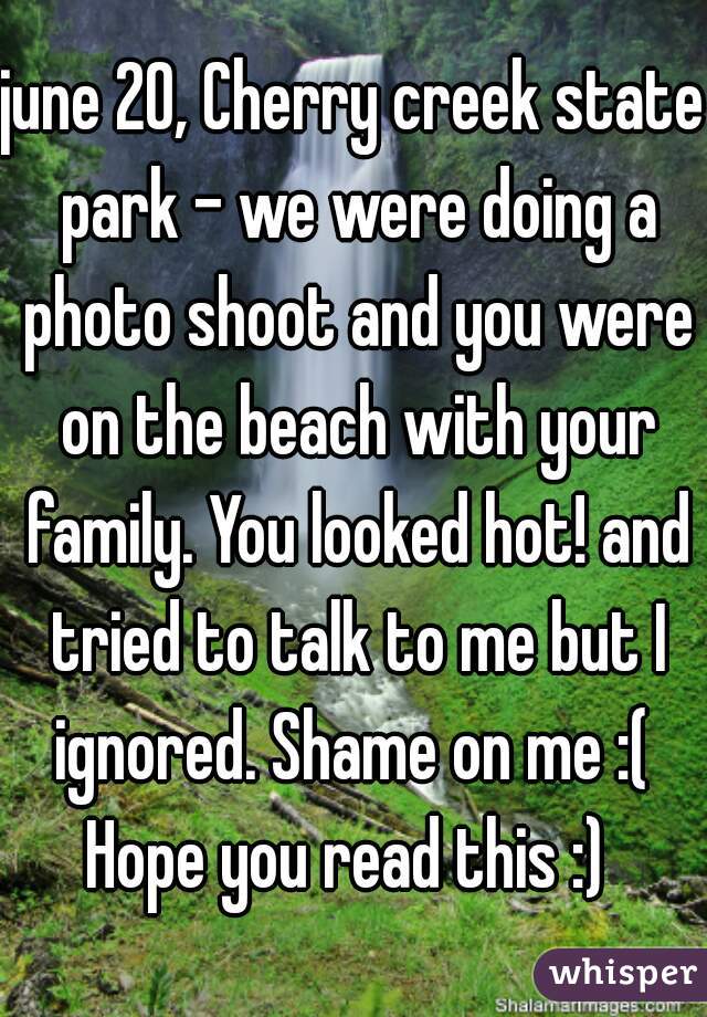 june 20, Cherry creek state park - we were doing a photo shoot and you were on the beach with your family. You looked hot! and tried to talk to me but I ignored. Shame on me :( 
Hope you read this :) 