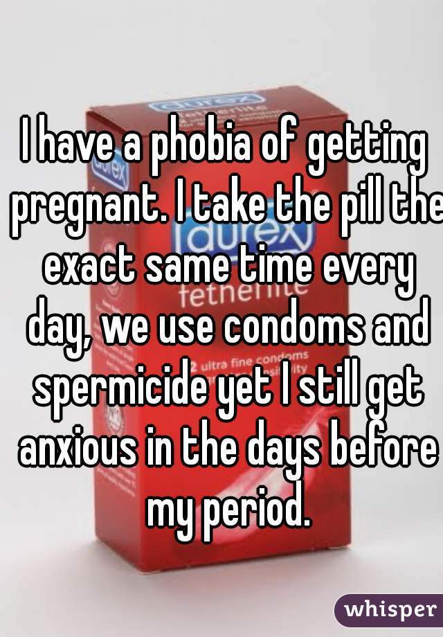 I have a phobia of getting pregnant. I take the pill the exact same time every day, we use condoms and spermicide yet I still get anxious in the days before my period.