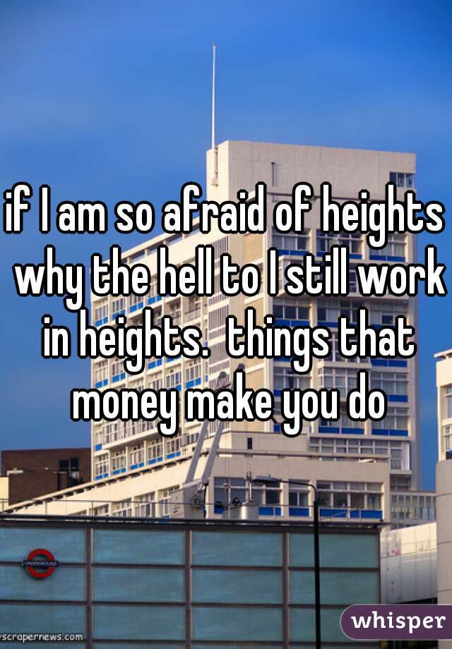 if I am so afraid of heights why the hell to I still work in heights.  things that money make you do