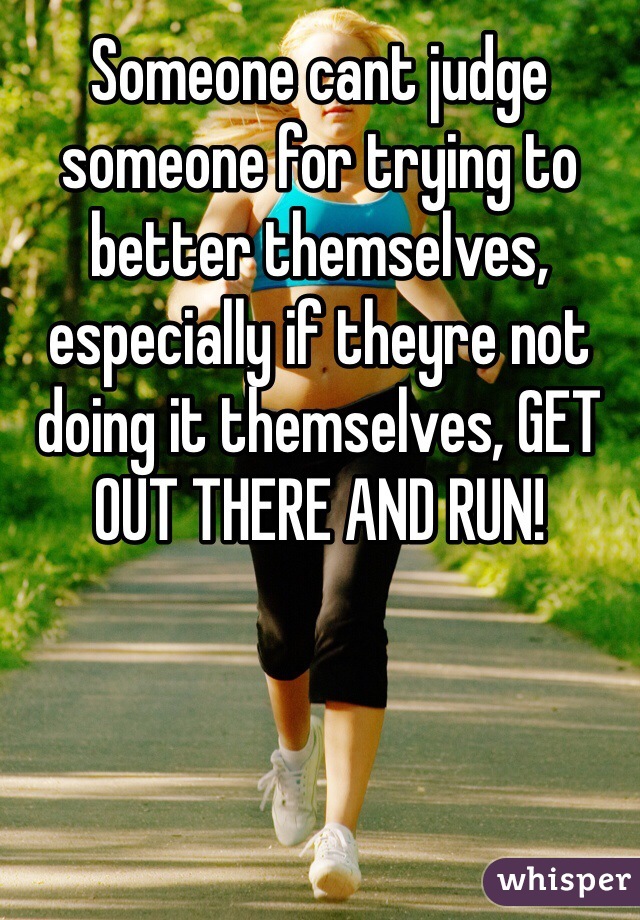 Someone cant judge someone for trying to better themselves, especially if theyre not doing it themselves, GET OUT THERE AND RUN!