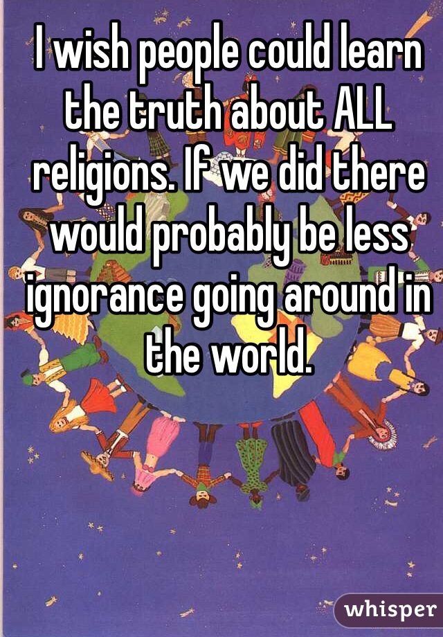 I wish people could learn the truth about ALL religions. If we did there would probably be less ignorance going around in the world. 