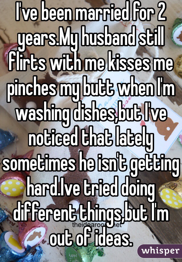 I've been married for 2 years.My husband still flirts with me kisses me pinches my butt when I'm washing dishes,but I've noticed that lately sometimes he isn't getting hard.Ive tried doing different things,but I'm out of ideas.
