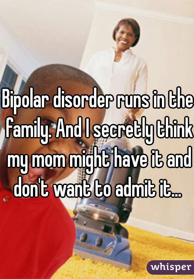 Bipolar disorder runs in the family. And I secretly think my mom might have it and don't want to admit it... 