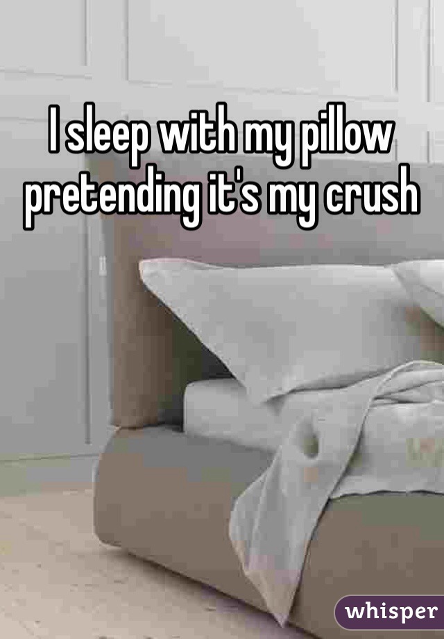 I sleep with my pillow pretending it's my crush 