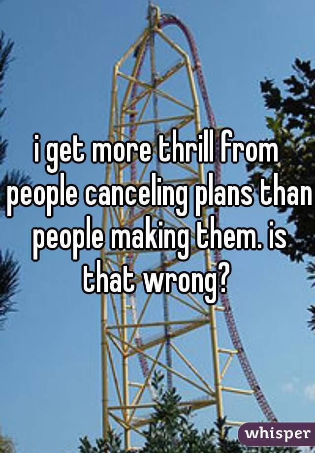 i get more thrill from people canceling plans than people making them. is that wrong? 