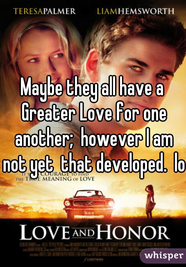 Maybe they all have a Greater Love for one another;  however I am not yet  that developed.  lol