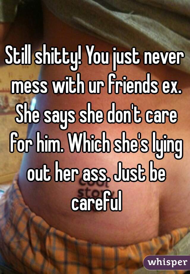 Still shitty! You just never mess with ur friends ex. She says she don't care for him. Which she's lying out her ass. Just be careful