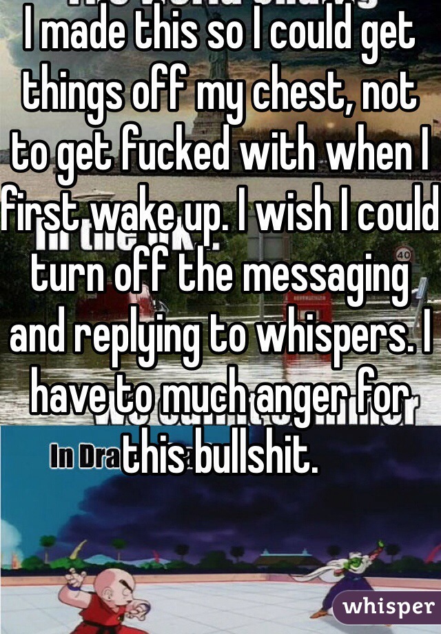 I made this so I could get things off my chest, not to get fucked with when I first wake up. I wish I could turn off the messaging and replying to whispers. I have to much anger for this bullshit.