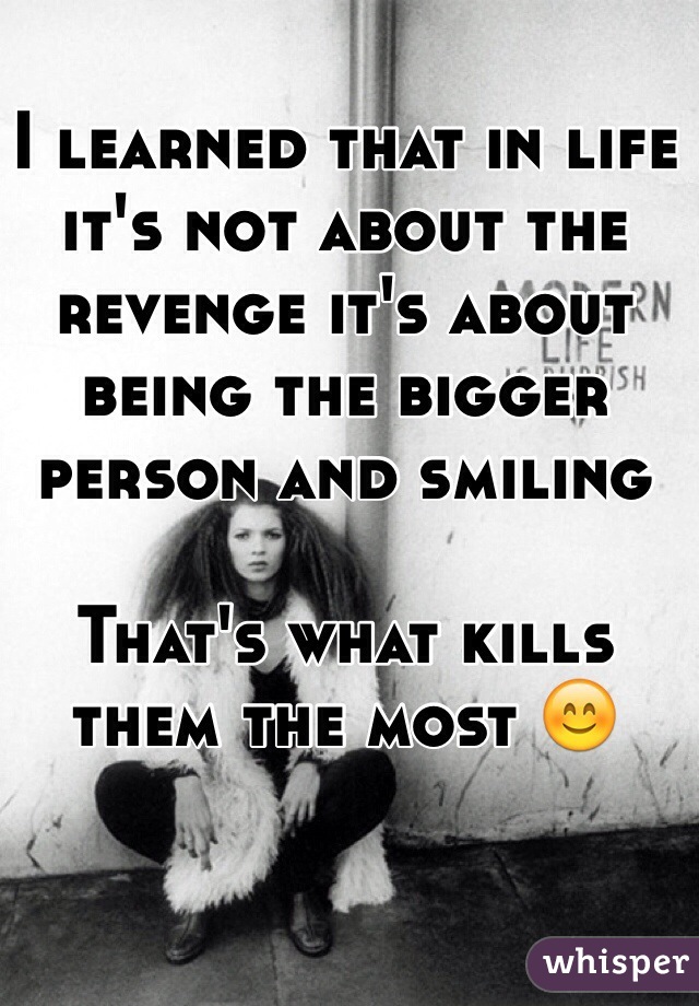 I learned that in life it's not about the revenge it's about being the bigger person and smiling

That's what kills them the most 😊