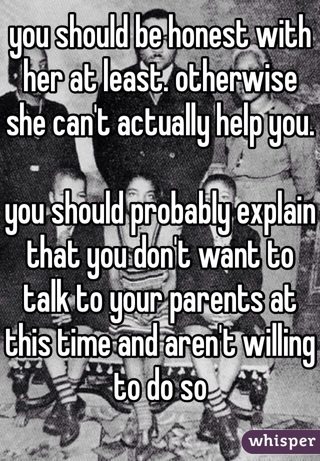 you should be honest with her at least. otherwise she can't actually help you.

you should probably explain that you don't want to talk to your parents at this time and aren't willing to do so