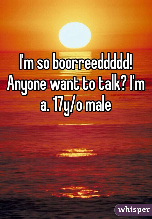 I'm so boorreeddddd! Anyone want to talk? I'm a. 17y/o male