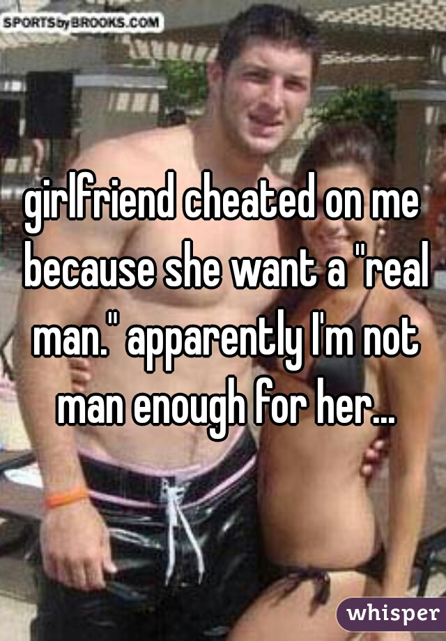 girlfriend cheated on me because she want a "real man." apparently I'm not man enough for her...