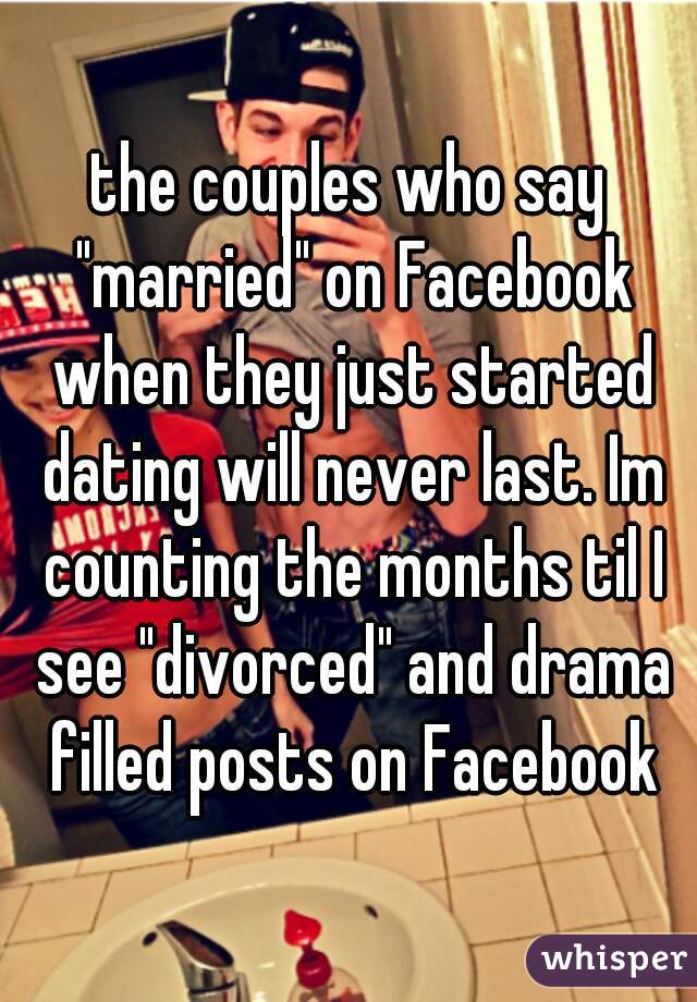 the couples who say "married" on Facebook when they just started dating will never last. Im counting the months til I see "divorced" and drama filled posts on Facebook