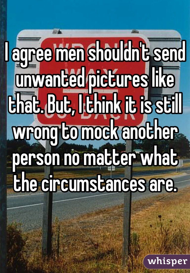 I agree men shouldn't send unwanted pictures like that. But, I think it is still wrong to mock another person no matter what the circumstances are.