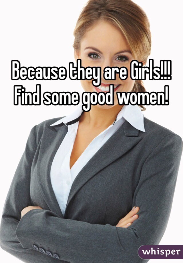 Because they are Girls!!! Find some good women!