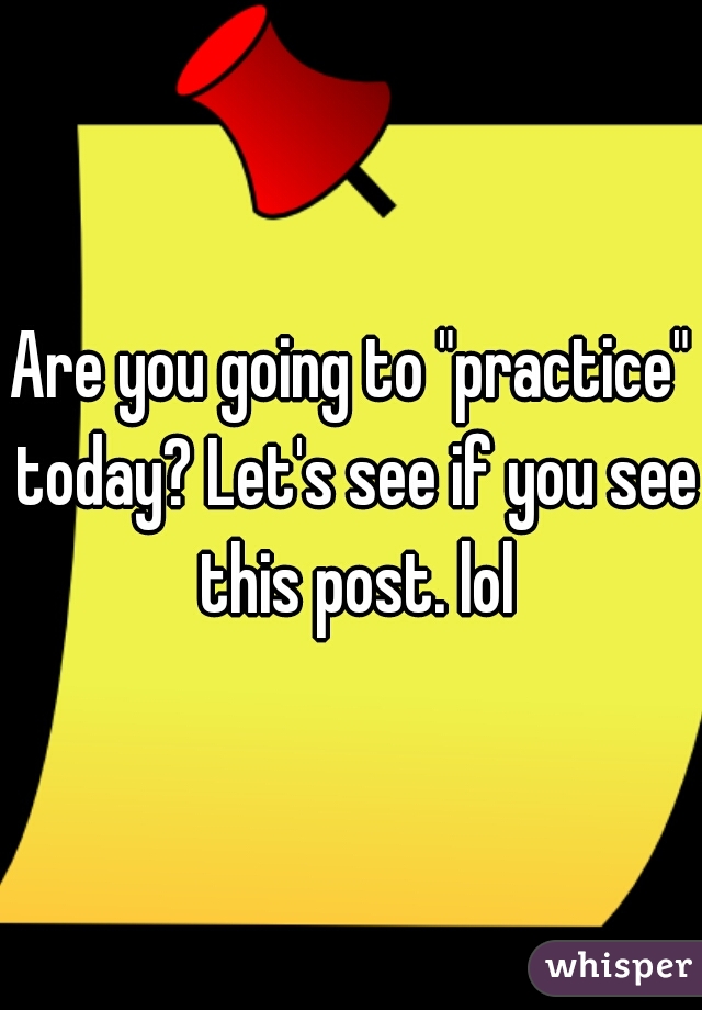 Are you going to "practice" today? Let's see if you see this post. lol
