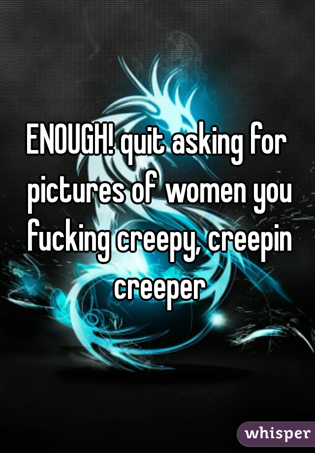 ENOUGH! quit asking for pictures of women you fucking creepy, creepin creeper