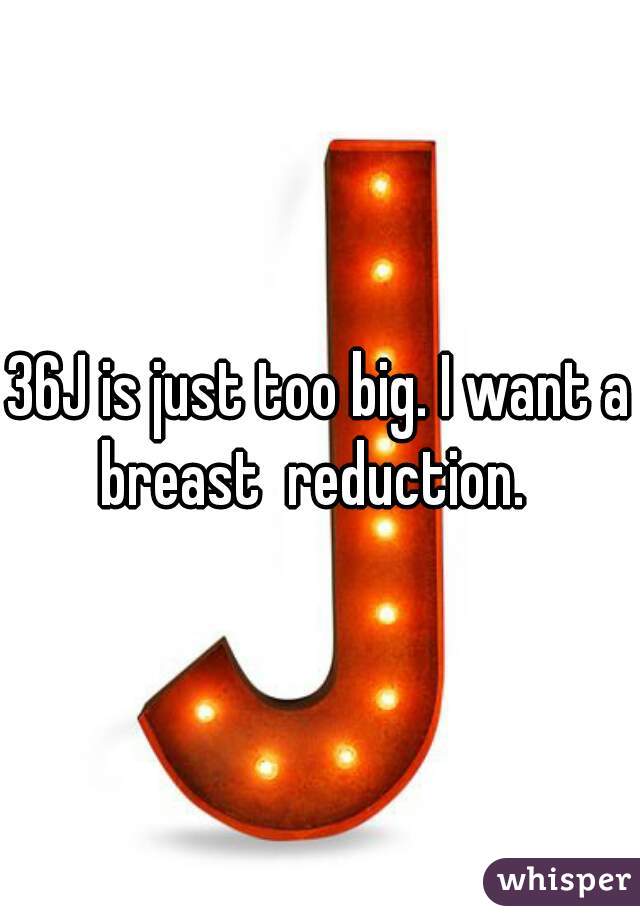 36J is just too big. I want a breast  reduction.  