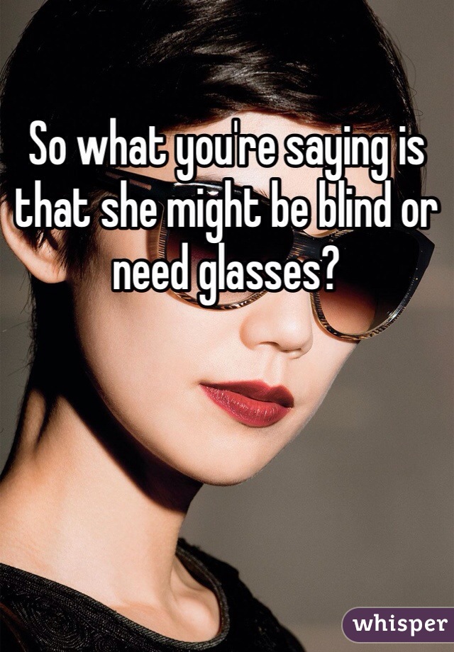 So what you're saying is that she might be blind or need glasses?