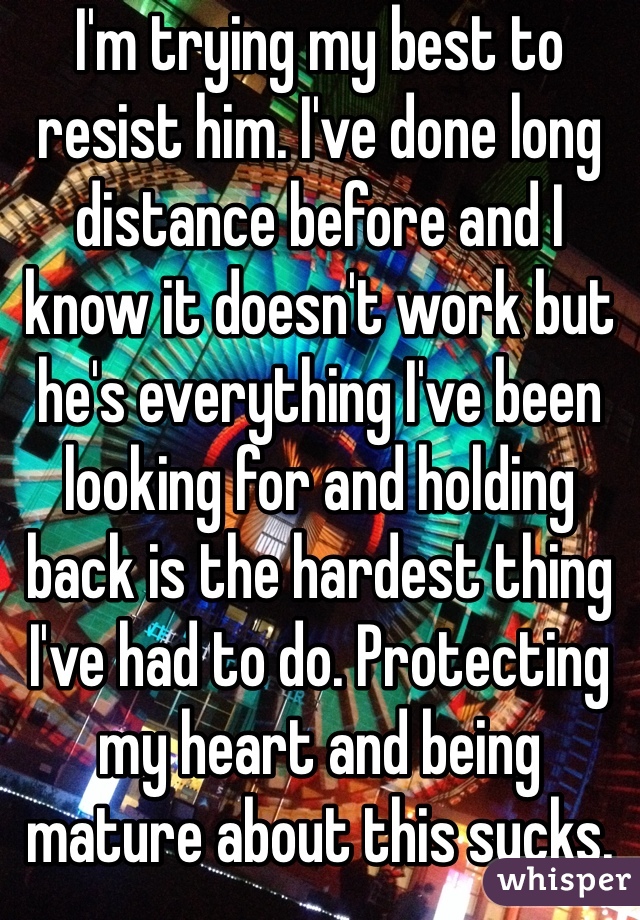 I'm trying my best to resist him. I've done long distance before and I know it doesn't work but he's everything I've been looking for and holding back is the hardest thing I've had to do. Protecting my heart and being mature about this sucks.