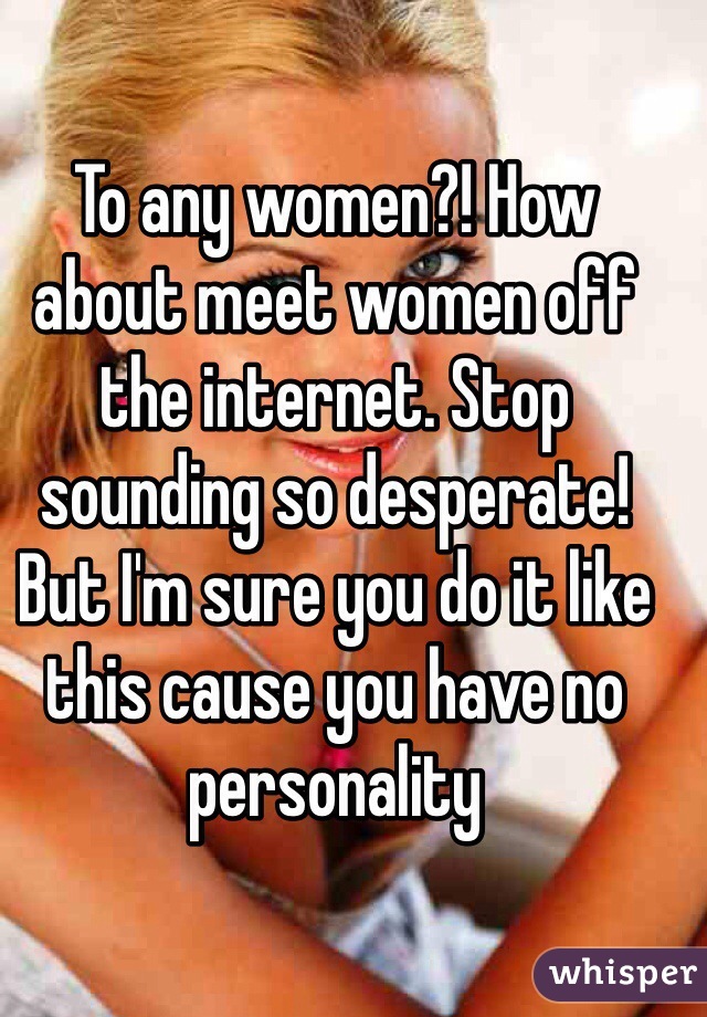 To any women?! How about meet women off the internet. Stop sounding so desperate! But I'm sure you do it like this cause you have no personality 