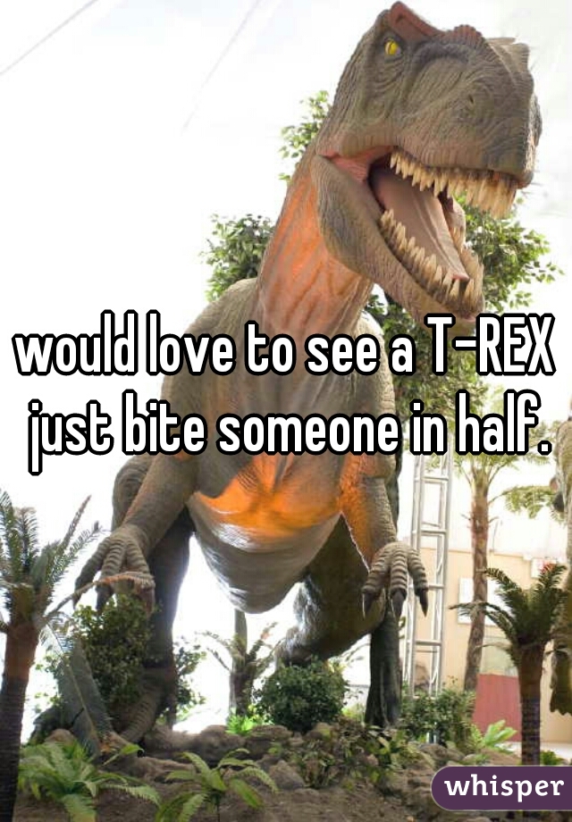 would love to see a T-REX just bite someone in half.