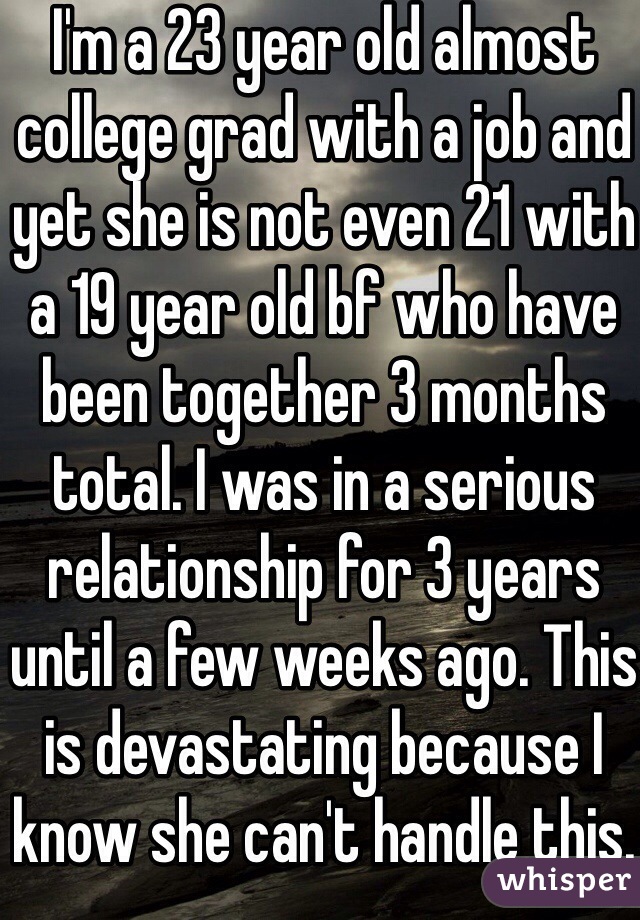 I'm a 23 year old almost college grad with a job and yet she is not even 21 with a 19 year old bf who have been together 3 months total. I was in a serious relationship for 3 years until a few weeks ago. This is devastating because I know she can't handle this. 