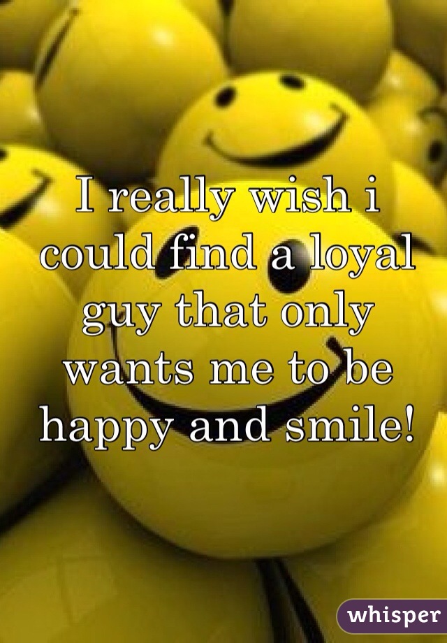I really wish i could find a loyal guy that only wants me to be happy and smile!