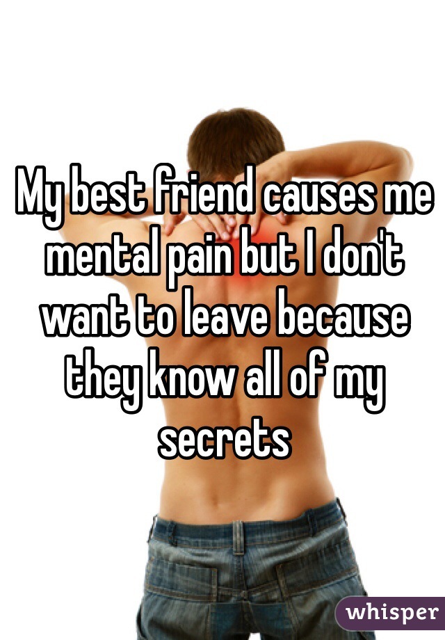 My best friend causes me mental pain but I don't want to leave because they know all of my secrets 
