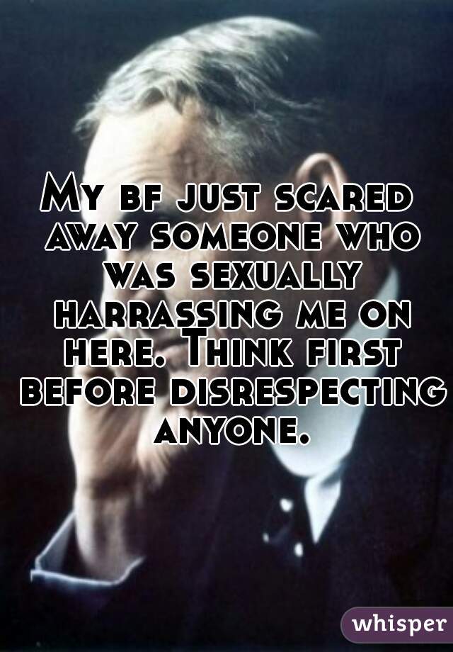 My bf just scared away someone who was sexually harrassing me on here. Think first before disrespecting anyone.