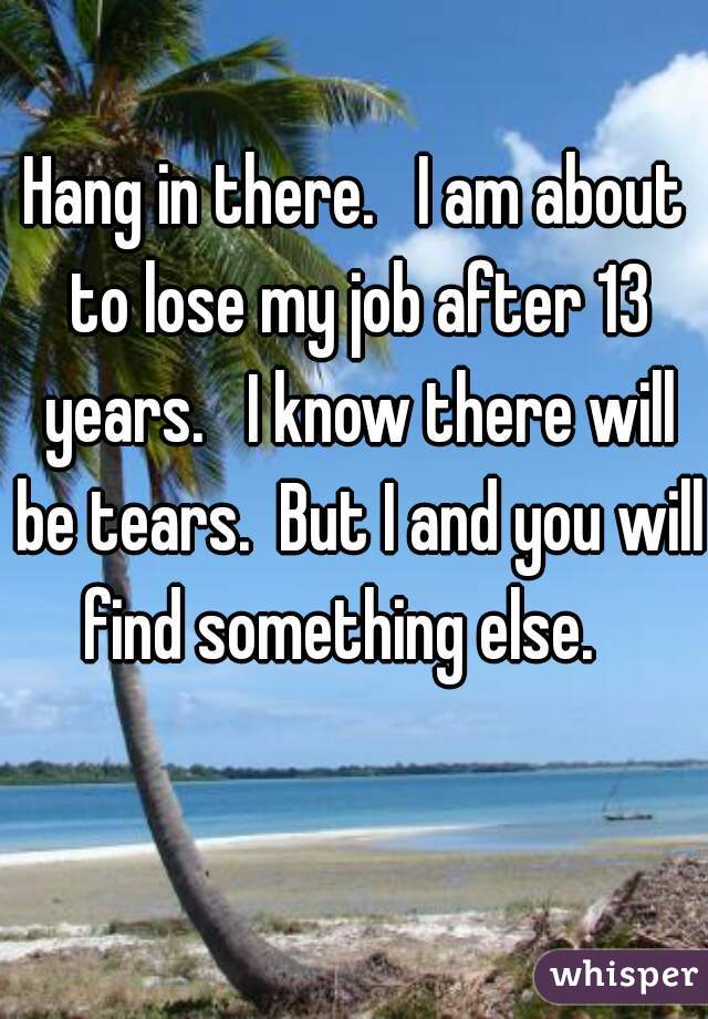 Hang in there.   I am about to lose my job after 13 years.   I know there will be tears.  But I and you will find something else.   