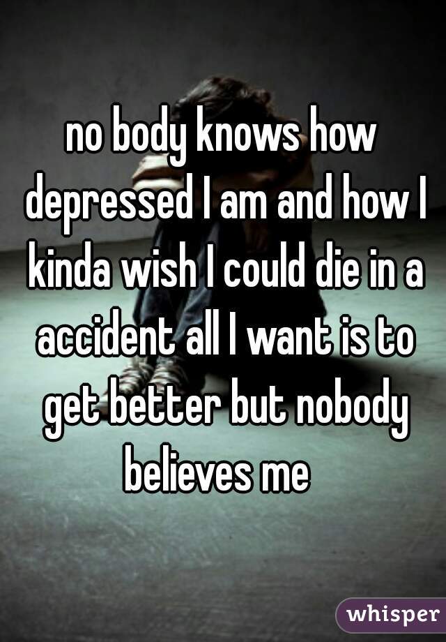 no body knows how depressed I am and how I kinda wish I could die in a accident all I want is to get better but nobody believes me  