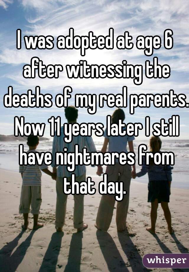 I was adopted at age 6 after witnessing the deaths of my real parents. Now 11 years later I still have nightmares from that day. 