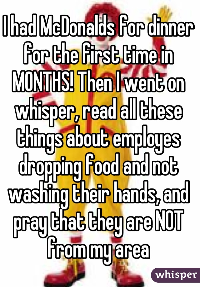 I had McDonalds for dinner for the first time in MONTHS! Then I went on whisper, read all these things about employes dropping food and not washing their hands, and pray that they are NOT from my area
