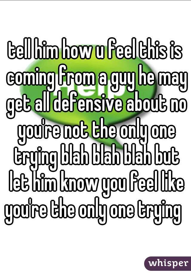 tell him how u feel this is coming from a guy he may get all defensive about no you're not the only one trying blah blah blah but let him know you feel like you're the only one trying  